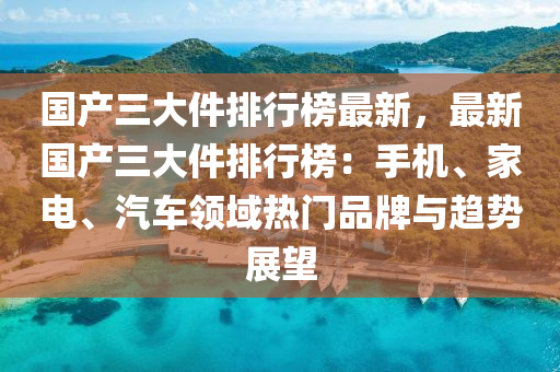 國產(chǎn)三大件排行榜最新，最新國產(chǎn)三大件排行榜：手機、家電、汽車領(lǐng)域熱門品牌與趨勢展望