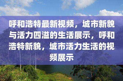 呼和浩特最新視頻，城市新貌與活力四溢的生活展示，呼和浩特新貌，城市活力生活的視頻展示