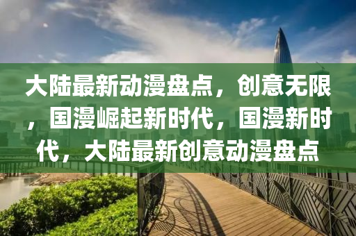 大陸最新動漫盤點，創(chuàng)意無限，國漫崛起新時代，國漫新時代，大陸最新創(chuàng)意動漫盤點