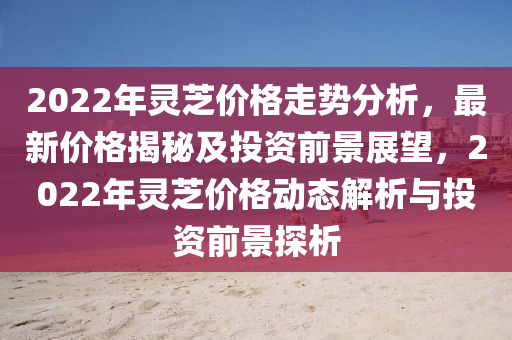 2022年靈芝價格走勢分析，最新價格揭秘及投資前景展望，2022年靈芝價格動態(tài)解析與投資前景探析