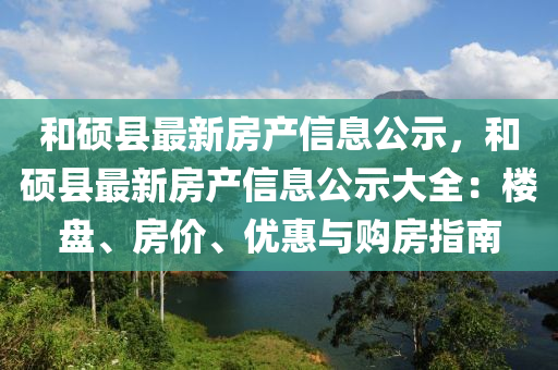 和碩縣最新房產(chǎn)信息公示，和碩縣最新房產(chǎn)信息公示大全：樓盤、房價、優(yōu)惠與購房指南