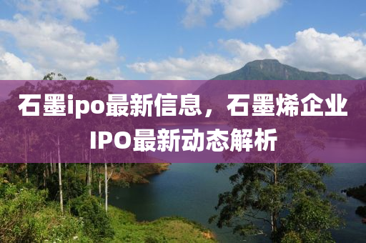 石墨ipo最新信息，石墨烯企業(yè)IPO最新動態(tài)解析