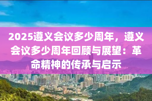 2025遵義會議多少周年，遵義會議多少周年回顧與展望：革命精神的傳承與啟示