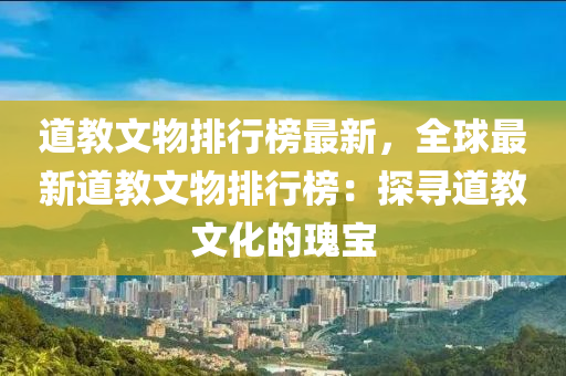 道教文物排行榜最新，全球最新道教文物排行榜：探尋道教文化的瑰寶