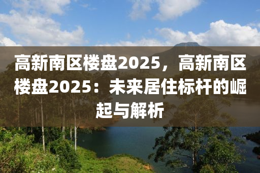 高新南區(qū)樓盤2025，高新南區(qū)樓盤2025：未來居住標桿的崛起與解析