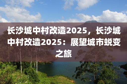 長沙城中村改造2025，長沙城中村改造2025：展望城市蛻變之旅