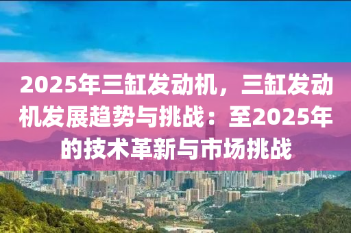 2025年三缸發(fā)動機，三缸發(fā)動機發(fā)展趨勢與挑戰(zhàn)：至2025年的技術(shù)革新與市場挑戰(zhàn)