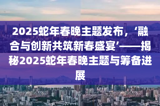 2025蛇年春晚主題發(fā)布，‘融合與創(chuàng)新共筑新春盛宴’——揭秘2025蛇年春晚主題與籌備進展