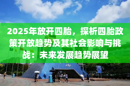 2025年放開四胎，探析四胎政策開放趨勢及其社會影響與挑戰(zhàn)：未來發(fā)展趨勢展望