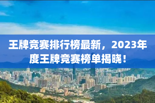 王牌競賽排行榜最新，2023年度王牌競賽榜單揭曉！