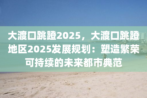 大渡口跳蹬2025，大渡口跳蹬地區(qū)2025發(fā)展規(guī)劃：塑造繁榮可持續(xù)的未來(lái)都市典范