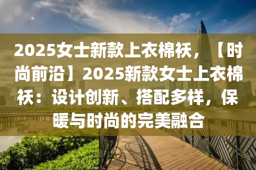 2025女士新款上衣棉襖，【時(shí)尚前沿】2025新款女士上衣棉襖：設(shè)計(jì)創(chuàng)新、搭配多樣，保暖與時(shí)尚的完美融合