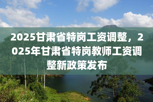 2025甘肅省特崗工資調(diào)整，2025年甘肅省特崗教師工資調(diào)整新政策發(fā)布