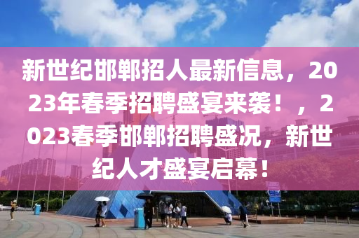 新世紀邯鄲招人最新信息，2023年春季招聘盛宴來襲！，2023春季邯鄲招聘盛況，新世紀人才盛宴啟幕！