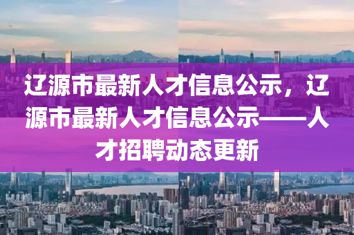 遼源市最新人才信息公示，遼源市最新人才信息公示——人才招聘動(dòng)態(tài)更新