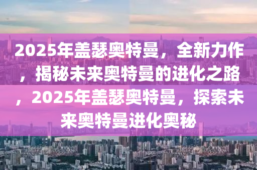 2025年蓋瑟奧特曼，全新力作，揭秘未來(lái)奧特曼的進(jìn)化之路，2025年蓋瑟奧特曼，探索未來(lái)奧特曼進(jìn)化奧秘