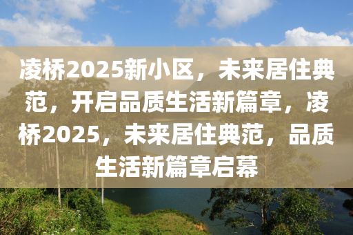 凌橋2025新小區(qū)，未來居住典范，開啟品質生活新篇章，凌橋2025，未來居住典范，品質生活新篇章啟幕