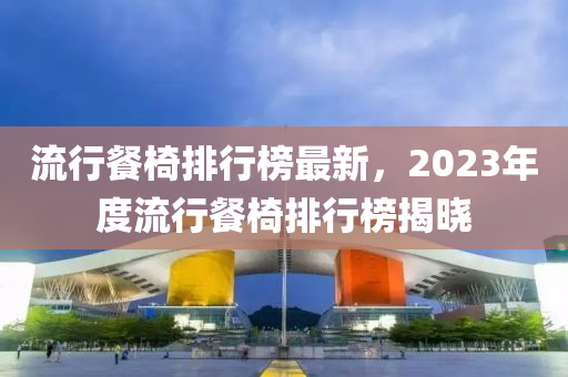 流行餐椅排行榜最新，2023年度流行餐椅排行榜揭曉