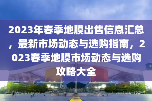 2023年春季地膜出售信息匯總，最新市場動態(tài)與選購指南，2023春季地膜市場動態(tài)與選購攻略大全