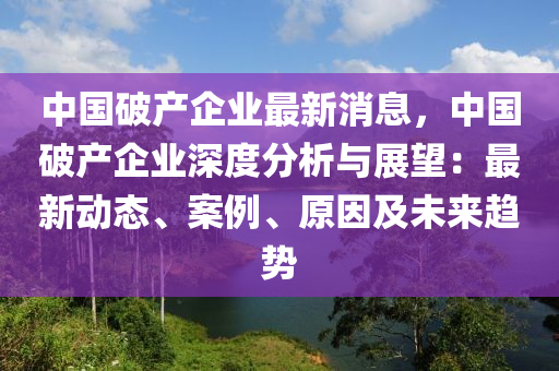 中國破產(chǎn)企業(yè)最新消息，中國破產(chǎn)企業(yè)深度分析與展望：最新動態(tài)、案例、原因及未來趨勢