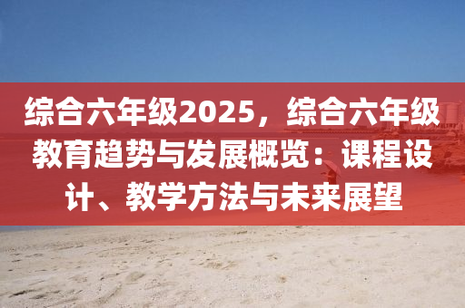 綜合六年級2025，綜合六年級教育趨勢與發(fā)展概覽：課程設(shè)計、教學(xué)方法與未來展望