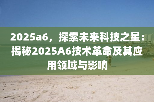 2025a6，探索未來科技之星：揭秘2025A6技術(shù)革命及其應(yīng)用領(lǐng)域與影響