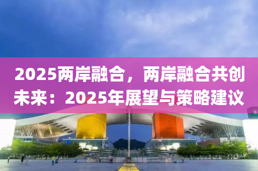 2025兩岸融合，兩岸融合共創(chuàng)未來：2025年展望與策略建議