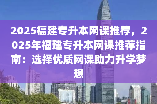 2025福建專升本網(wǎng)課推薦，2025年福建專升本網(wǎng)課推薦指南：選擇優(yōu)質(zhì)網(wǎng)課助力升學(xué)夢(mèng)想