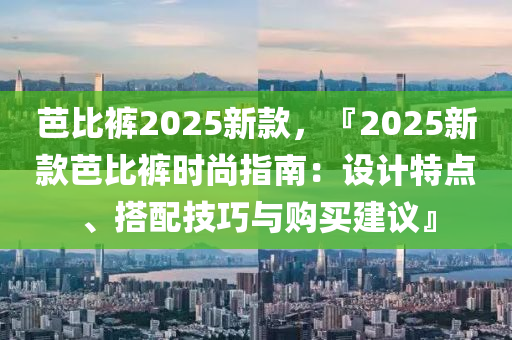 芭比褲2025新款，『2025新款芭比褲時尚指南：設(shè)計特點、搭配技巧與購買建議』