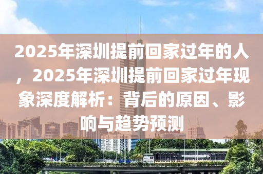 2025年深圳提前回家過年的人，2025年深圳提前回家過年現(xiàn)象深度解析：背后的原因、影響與趨勢預(yù)測