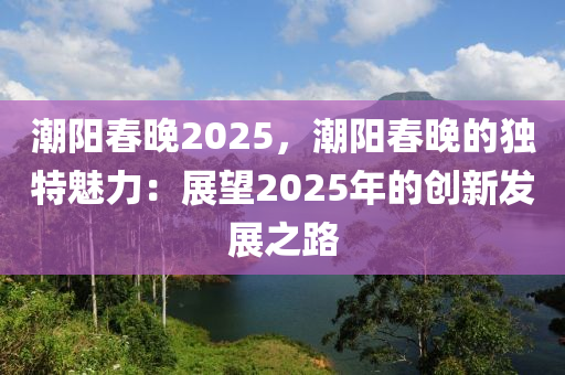 潮陽春晚2025，潮陽春晚的獨特魅力：展望2025年的創(chuàng)新發(fā)展之路