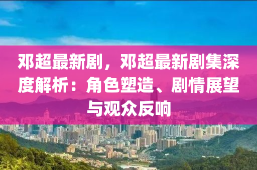 鄧超最新劇，鄧超最新劇集深度解析：角色塑造、劇情展望與觀眾反響