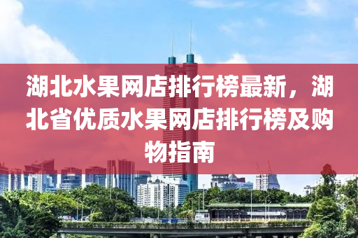 湖北水果網(wǎng)店排行榜最新，湖北省優(yōu)質(zhì)水果網(wǎng)店排行榜及購物指南