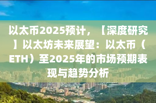 以太幣2025預(yù)計(jì)，【深度研究】以太坊未來(lái)展望：以太幣（ETH）至2025年的市場(chǎng)預(yù)期表現(xiàn)與趨勢(shì)分析