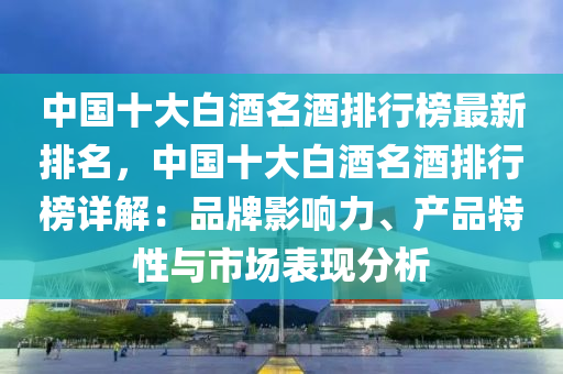 中國十大白酒名酒排行榜最新排名，中國十大白酒名酒排行榜詳解：品牌影響力、產(chǎn)品特性與市場(chǎng)表現(xiàn)分析