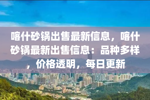 喀什砂鍋出售最新信息，喀什砂鍋?zhàn)钚鲁鍪坌畔ⅲ浩贩N多樣，價(jià)格透明，每日更新