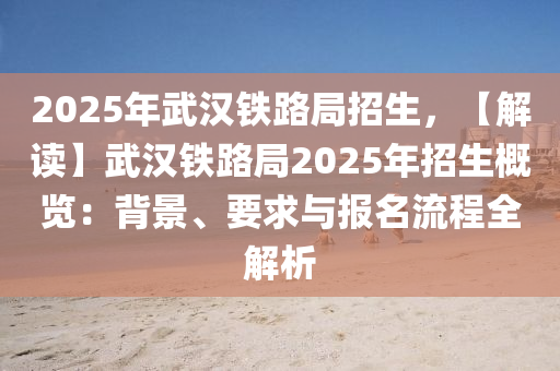 2025年武漢鐵路局招生，【解讀】武漢鐵路局2025年招生概覽：背景、要求與報(bào)名流程全解析