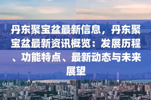 丹東聚寶盆最新信息，丹東聚寶盆最新資訊概覽：發(fā)展歷程、功能特點(diǎn)、最新動(dòng)態(tài)與未來展望