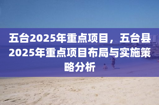 五臺(tái)2025年重點(diǎn)項(xiàng)目，五臺(tái)縣2025年重點(diǎn)項(xiàng)目布局與實(shí)施策略分析