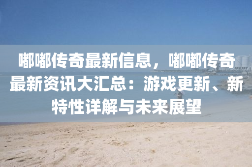 嘟嘟傳奇最新信息，嘟嘟傳奇最新資訊大匯總：游戲更新、新特性詳解與未來(lái)展望