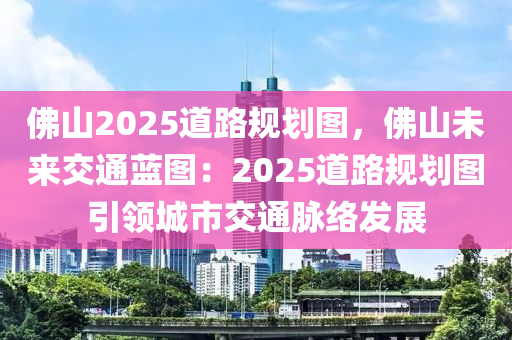 佛山2025道路規(guī)劃圖，佛山未來(lái)交通藍(lán)圖：2025道路規(guī)劃圖引領(lǐng)城市交通脈絡(luò)發(fā)展