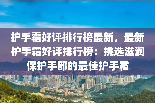 護手霜好評排行榜最新，最新護手霜好評排行榜：挑選滋潤保護手部的最佳護手霜