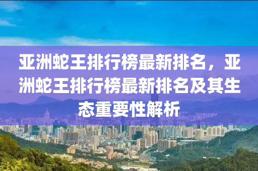 亞洲蛇王排行榜最新排名，亞洲蛇王排行榜最新排名及其生態(tài)重要性解析