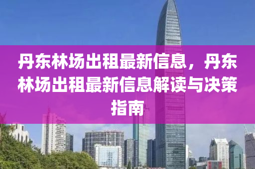 丹東林場出租最新信息，丹東林場出租最新信息解讀與決策指南