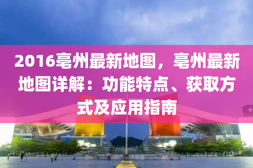 2016亳州最新地圖，亳州最新地圖詳解：功能特點(diǎn)、獲取方式及應(yīng)用指南