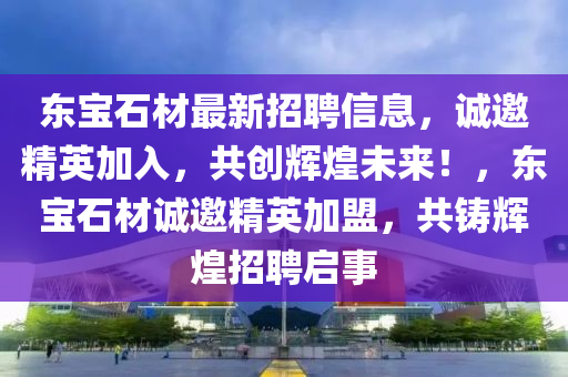 東寶石材最新招聘信息，誠邀精英加入，共創(chuàng)輝煌未來！，東寶石材誠邀精英加盟，共鑄輝煌招聘啟事