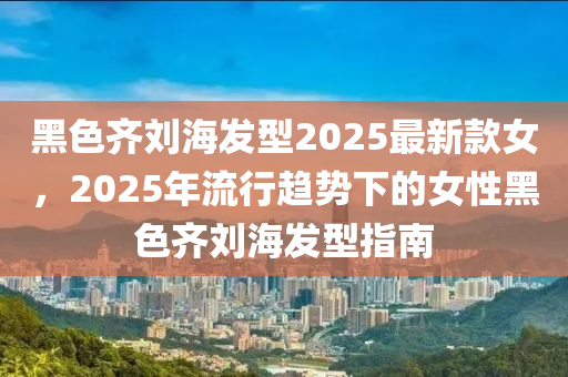 黑色齊劉海發(fā)型2025最新款女，2025年流行趨勢(shì)下的女性黑色齊劉海發(fā)型指南