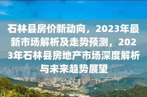 石林縣房價(jià)新動(dòng)向，2023年最新市場解析及走勢預(yù)測，2023年石林縣房地產(chǎn)市場深度解析與未來趨勢展望