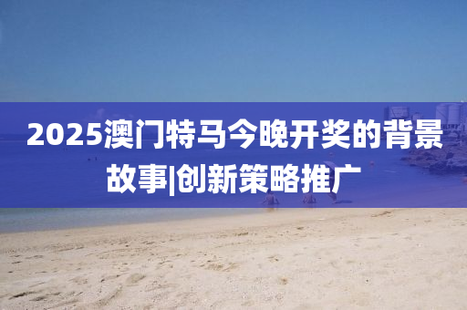 2025澳門特馬今晚開獎的背景故事|創(chuàng)新策略推廣