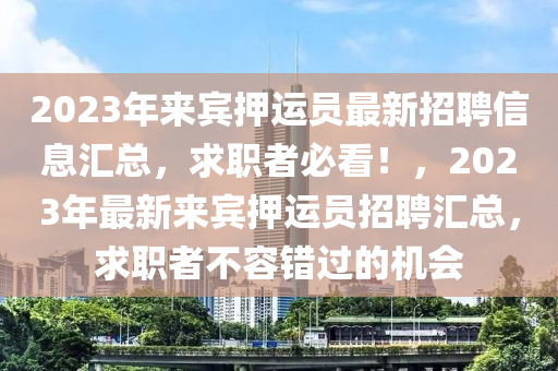 2023年來賓押運員最新招聘信息匯總，求職者必看！，2023年最新來賓押運員招聘匯總，求職者不容錯過的機會